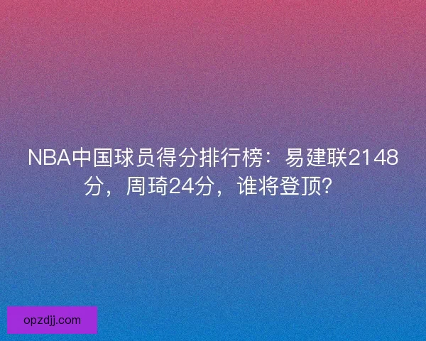 NBA中国球员得分排行榜：易建联2148分，周琦24分，谁将登顶？