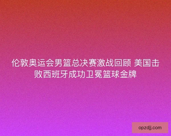 伦敦奥运会男篮总决赛激战回顾 美国击败西班牙成功卫冕篮球金牌