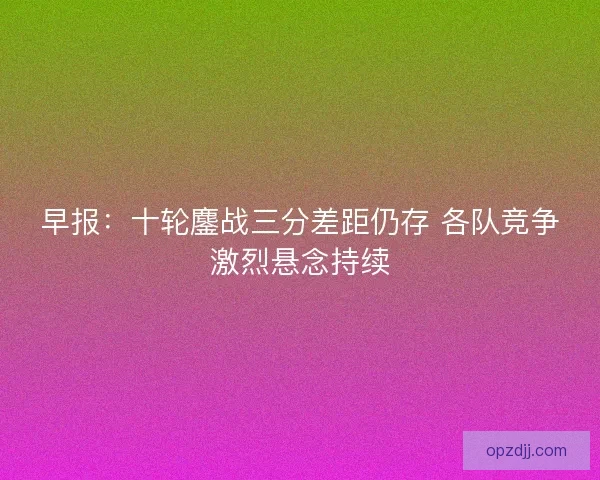 早报:十轮鏖战三分差距仍存 各队竞争激烈悬念持续 早报:十轮鏖战三分差距仍存 各队竞争激烈悬念持续