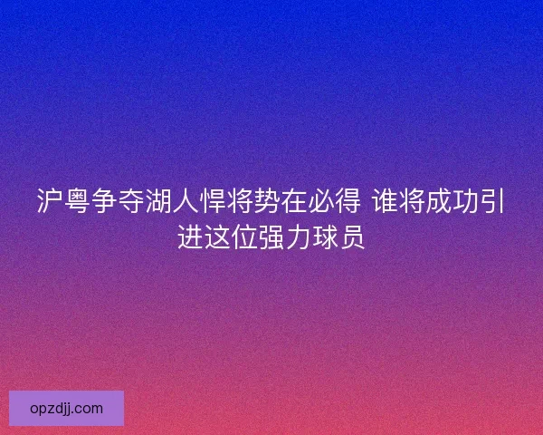 沪粤争夺湖人悍将势在必得 谁将成功引进这位强力球员 沪粤争夺湖人悍将势在必得 谁将成功引进这位强力球员
