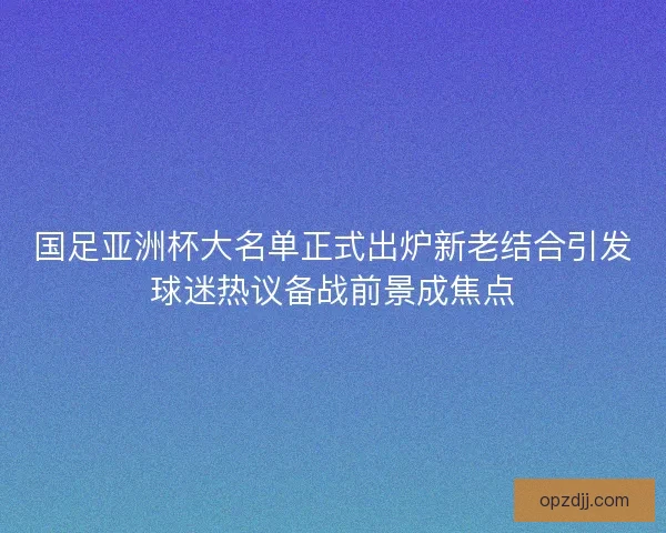 国足亚洲杯大名单正式出炉新老结合引发球迷热议备战前景成焦点
