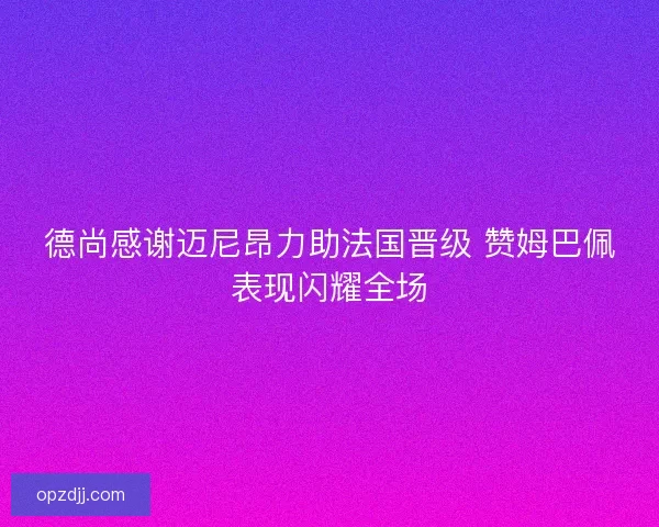 德尚感谢迈尼昂力助法国晋级 赞姆巴佩表现闪耀全场