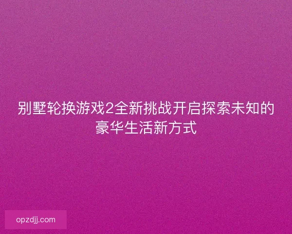 别墅轮换游戏2全新挑战开启探索未知的豪华生活新方式