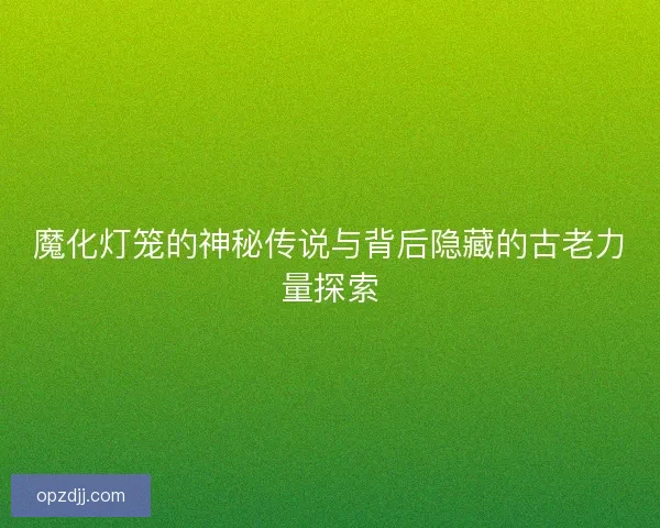 魔化灯笼的神秘传说与背后隐藏的古老力量探索