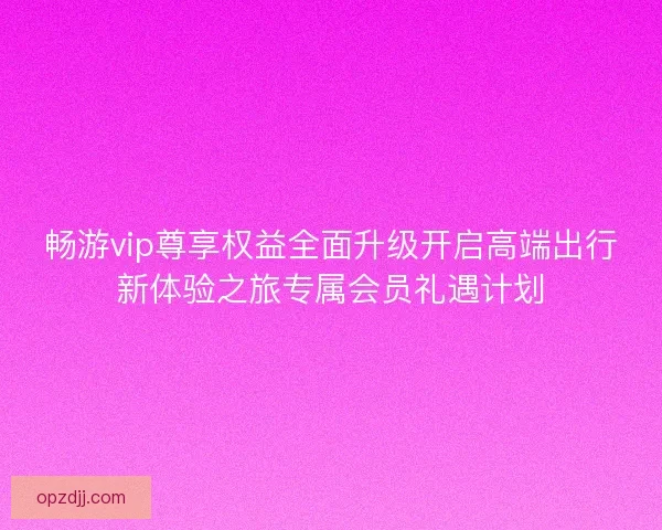 畅游vip尊享权益全面升级开启高端出行新体验之旅专属会员礼遇计划
