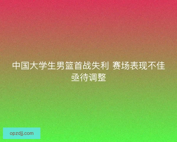 中国大学生男篮首战失利 赛场表现不佳亟待调整 中国大学生男篮首战失利 赛场表现不佳亟待调整