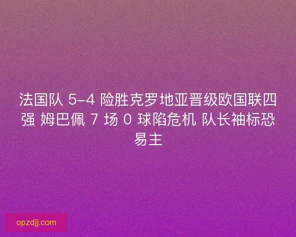 法国队 5-4 险胜克罗地亚晋级欧国联四强 姆巴佩 7 场 0 球陷危机 队长袖标恐易主