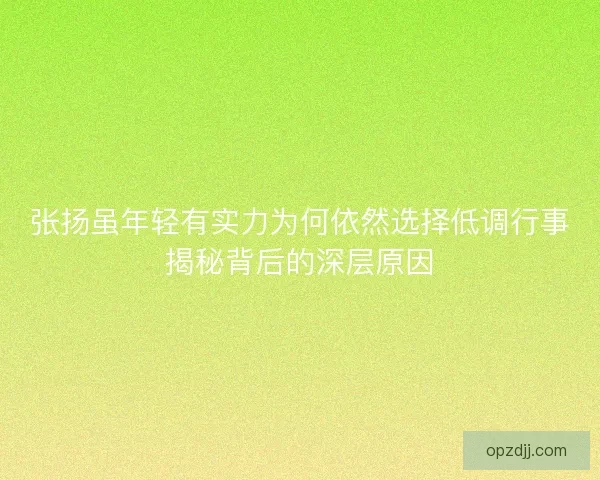 张扬虽年轻有实力为何依然选择低调行事揭秘背后的深层原因