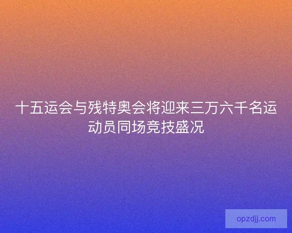 十五运会与残特奥会将迎来三万六千名运动员同场竞技盛况