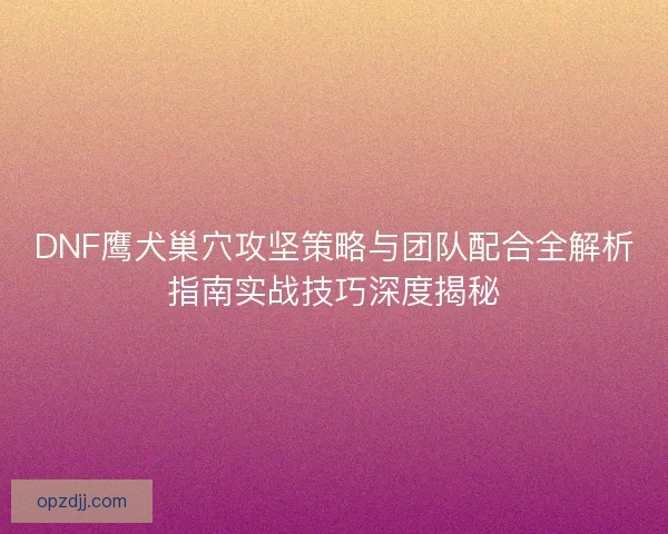DNF鹰犬巢穴攻坚策略与团队配合全解析指南实战技巧深度揭秘