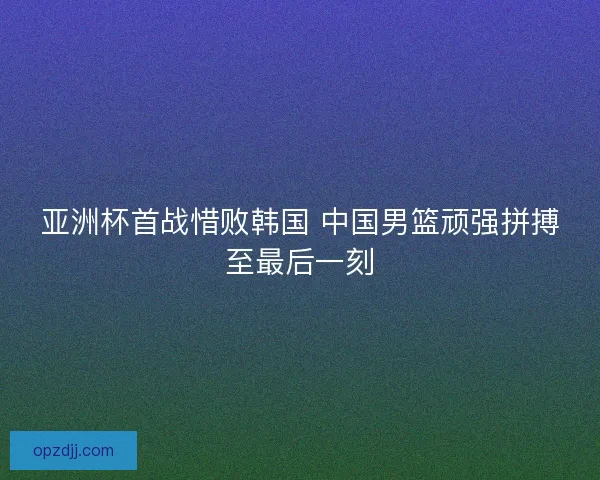 亚洲杯首战惜败韩国 中国男篮顽强拼搏至最后一刻