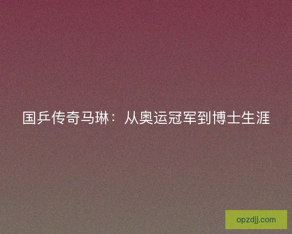 国乒传奇马琳:从奥运冠军到博士生涯 国乒传奇马琳:从奥运冠军到博士生涯
