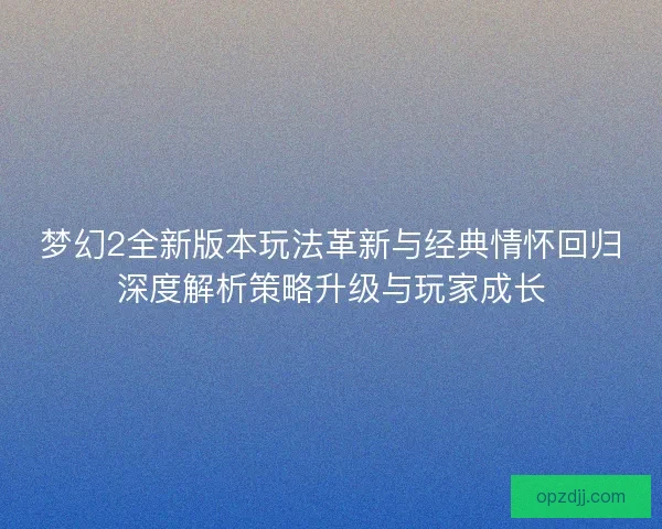 梦幻2全新版本玩法革新与经典情怀回归深度解析策略升级与玩家成长