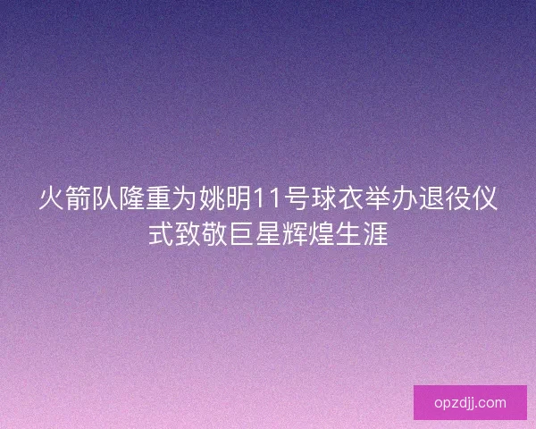 火箭队隆重为姚明11号球衣举办退役仪式致敬巨星辉煌生涯