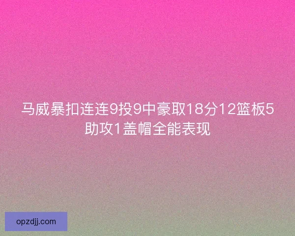 马威暴扣连连9投9中豪取18分12篮板5助攻1盖帽全能表现