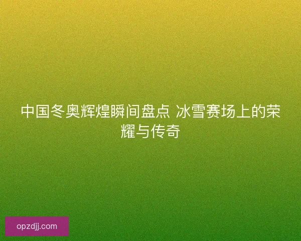 中国冬奥辉煌瞬间盘点 冰雪赛场上的荣耀与传奇 中国冬奥辉煌瞬间盘点 冰雪赛场上的荣耀与传奇