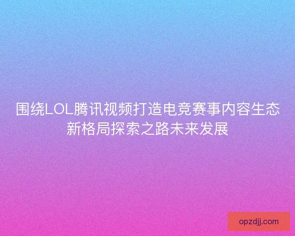 围绕LOL腾讯视频打造电竞赛事内容生态新格局探索之路未来发展
