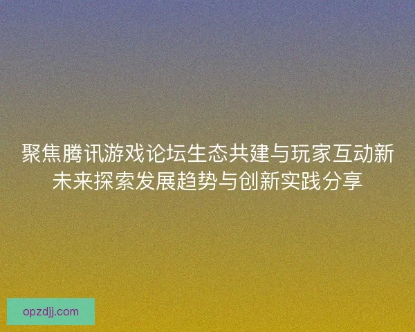聚焦腾讯游戏论坛生态共建与玩家互动新未来探索发展趋势与创新实践分享