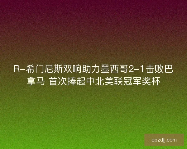 R-希门尼斯双响助力墨西哥2-1击败巴拿马 首次捧起中北美联冠军奖杯
