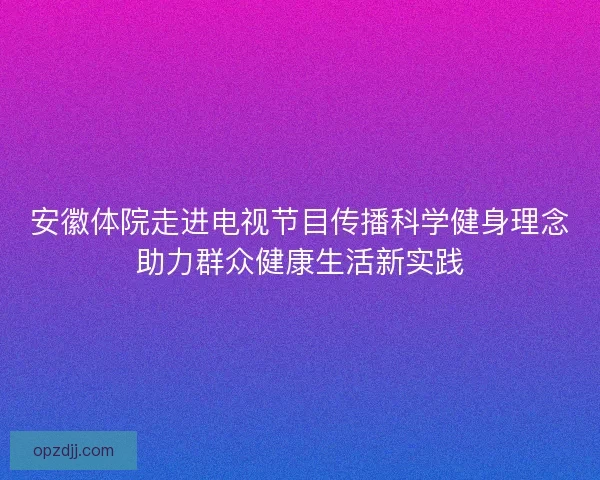 安徽体院走进电视节目传播科学健身理念助力群众健康生活新实践 安徽体院走进电视节目传播科学健身理念助力群众健康生活新实践