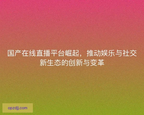 国产在线直播平台崛起，推动娱乐与社交新生态的创新与变革