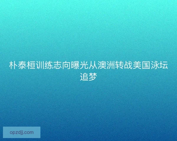 朴泰桓训练志向曝光从澳洲转战美国泳坛追梦 朴泰桓训练志向曝光从澳洲转战美国泳坛追梦