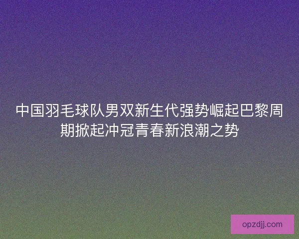 中国羽毛球队男双新生代强势崛起巴黎周期掀起冲冠青春新浪潮之势