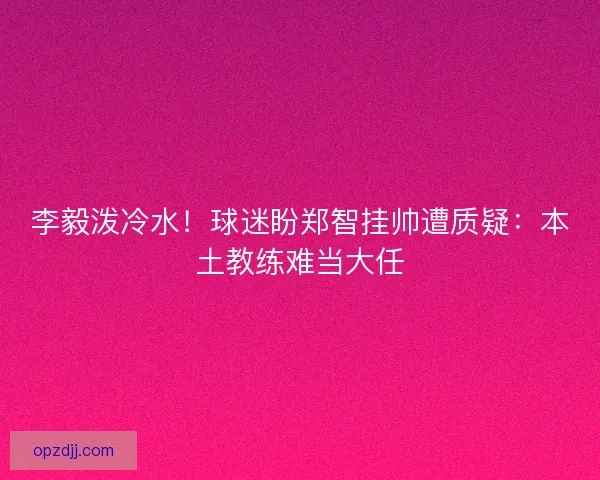 李毅泼冷水！球迷盼郑智挂帅遭质疑：本土教练难当大任